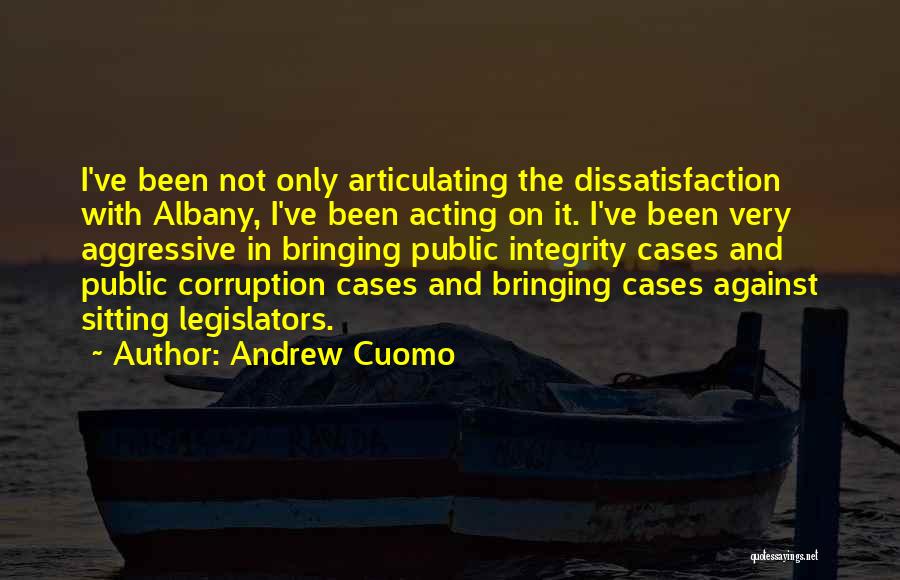 Andrew Cuomo Quotes: I've Been Not Only Articulating The Dissatisfaction With Albany, I've Been Acting On It. I've Been Very Aggressive In Bringing