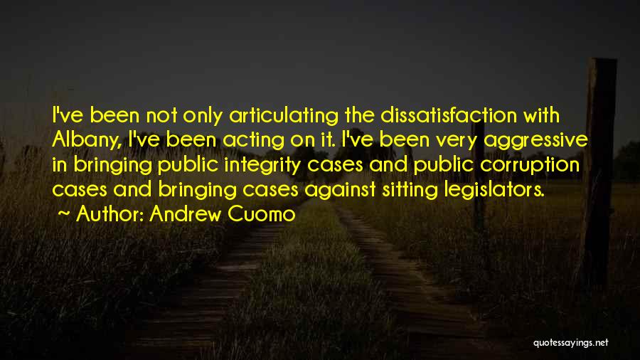 Andrew Cuomo Quotes: I've Been Not Only Articulating The Dissatisfaction With Albany, I've Been Acting On It. I've Been Very Aggressive In Bringing