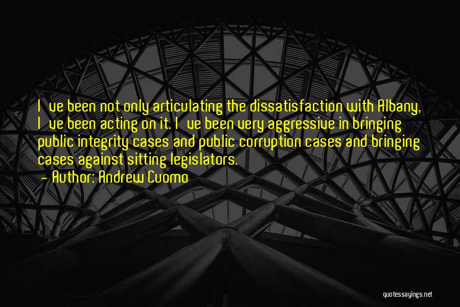 Andrew Cuomo Quotes: I've Been Not Only Articulating The Dissatisfaction With Albany, I've Been Acting On It. I've Been Very Aggressive In Bringing