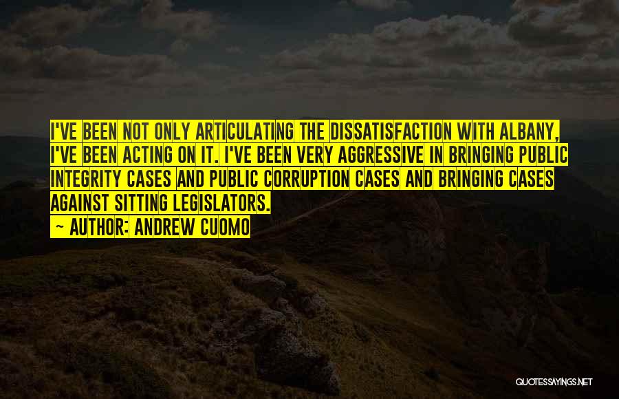 Andrew Cuomo Quotes: I've Been Not Only Articulating The Dissatisfaction With Albany, I've Been Acting On It. I've Been Very Aggressive In Bringing