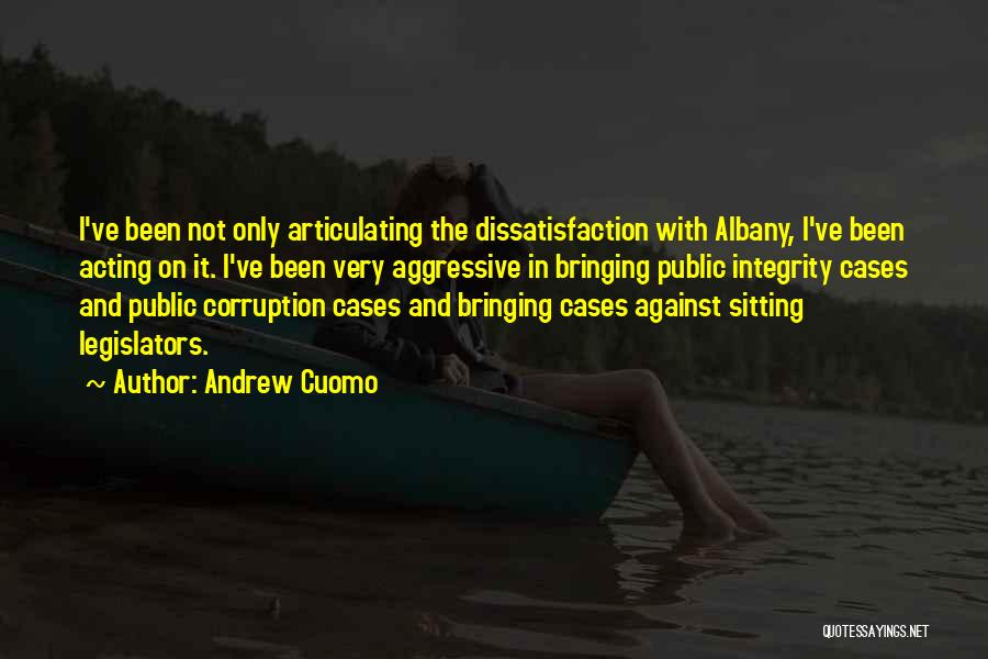 Andrew Cuomo Quotes: I've Been Not Only Articulating The Dissatisfaction With Albany, I've Been Acting On It. I've Been Very Aggressive In Bringing