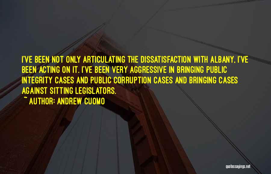 Andrew Cuomo Quotes: I've Been Not Only Articulating The Dissatisfaction With Albany, I've Been Acting On It. I've Been Very Aggressive In Bringing