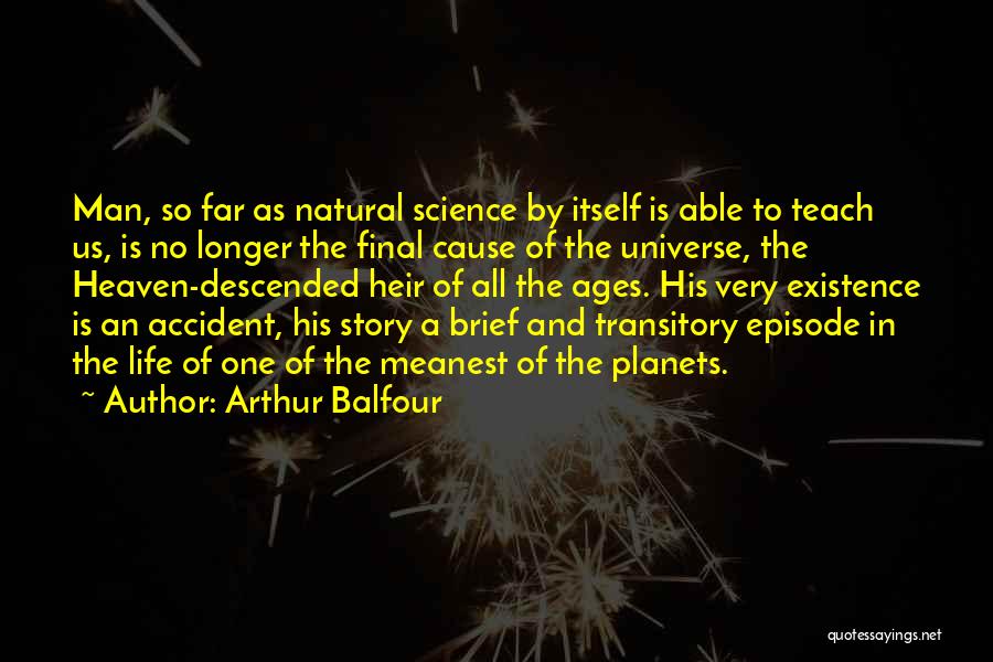 Arthur Balfour Quotes: Man, So Far As Natural Science By Itself Is Able To Teach Us, Is No Longer The Final Cause Of