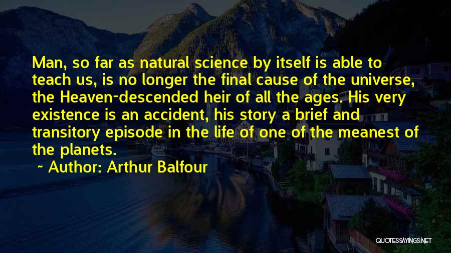 Arthur Balfour Quotes: Man, So Far As Natural Science By Itself Is Able To Teach Us, Is No Longer The Final Cause Of