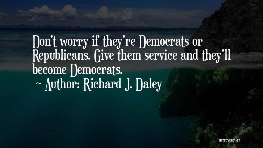 Richard J. Daley Quotes: Don't Worry If They're Democrats Or Republicans. Give Them Service And They'll Become Democrats.