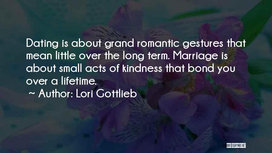 Lori Gottlieb Quotes: Dating Is About Grand Romantic Gestures That Mean Little Over The Long Term. Marriage Is About Small Acts Of Kindness