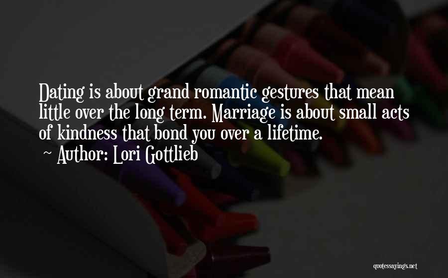 Lori Gottlieb Quotes: Dating Is About Grand Romantic Gestures That Mean Little Over The Long Term. Marriage Is About Small Acts Of Kindness