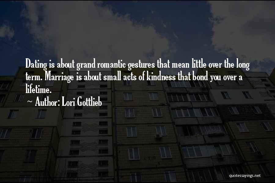 Lori Gottlieb Quotes: Dating Is About Grand Romantic Gestures That Mean Little Over The Long Term. Marriage Is About Small Acts Of Kindness