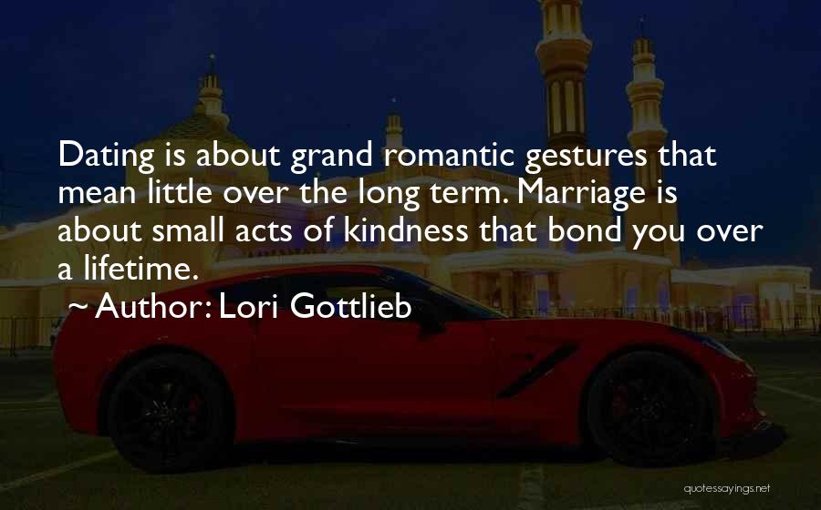 Lori Gottlieb Quotes: Dating Is About Grand Romantic Gestures That Mean Little Over The Long Term. Marriage Is About Small Acts Of Kindness