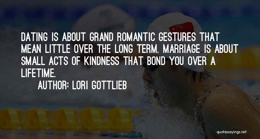Lori Gottlieb Quotes: Dating Is About Grand Romantic Gestures That Mean Little Over The Long Term. Marriage Is About Small Acts Of Kindness