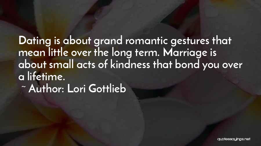 Lori Gottlieb Quotes: Dating Is About Grand Romantic Gestures That Mean Little Over The Long Term. Marriage Is About Small Acts Of Kindness