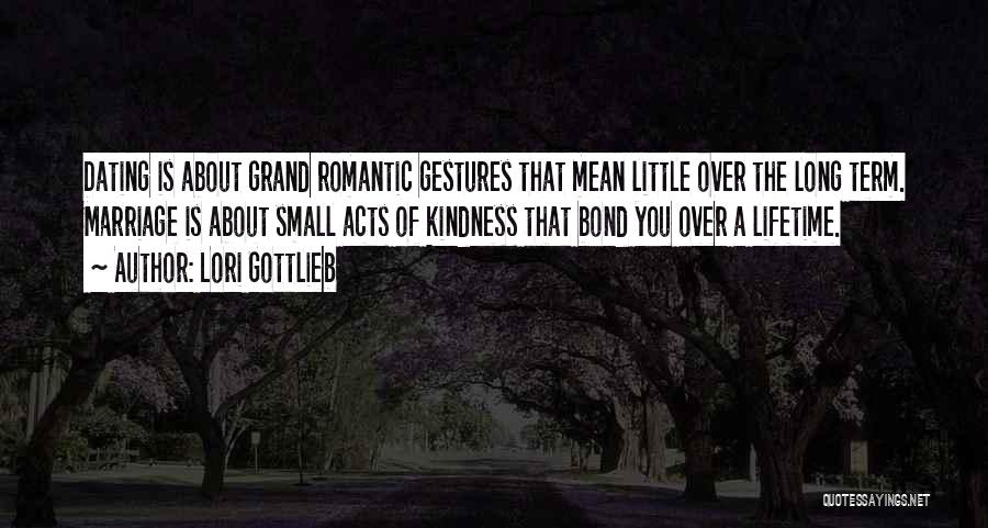 Lori Gottlieb Quotes: Dating Is About Grand Romantic Gestures That Mean Little Over The Long Term. Marriage Is About Small Acts Of Kindness