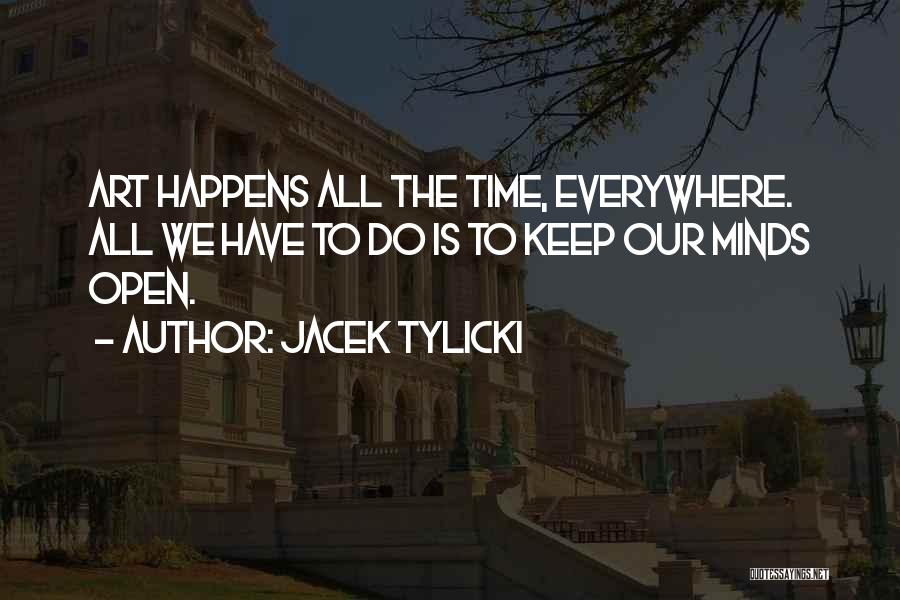 Jacek Tylicki Quotes: Art Happens All The Time, Everywhere. All We Have To Do Is To Keep Our Minds Open.