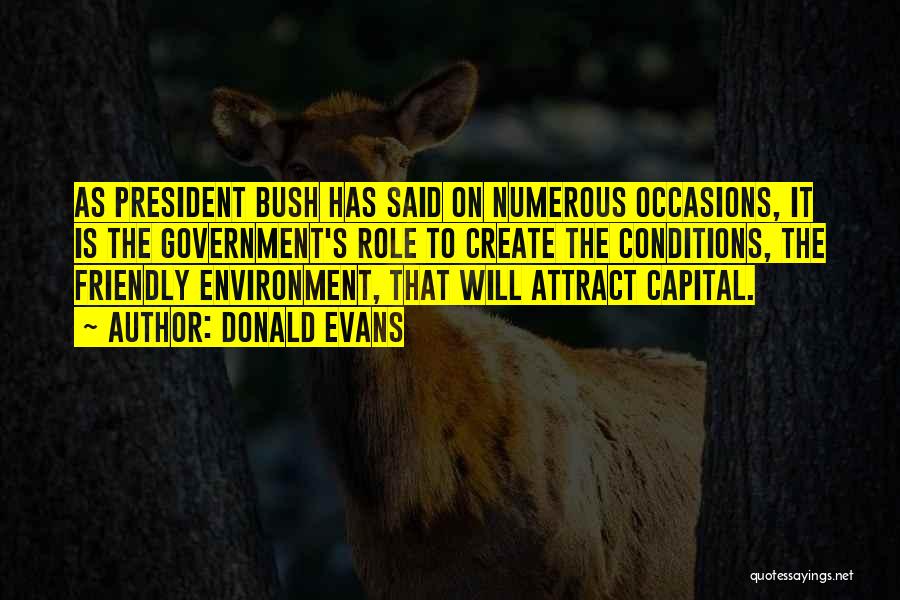 Donald Evans Quotes: As President Bush Has Said On Numerous Occasions, It Is The Government's Role To Create The Conditions, The Friendly Environment,