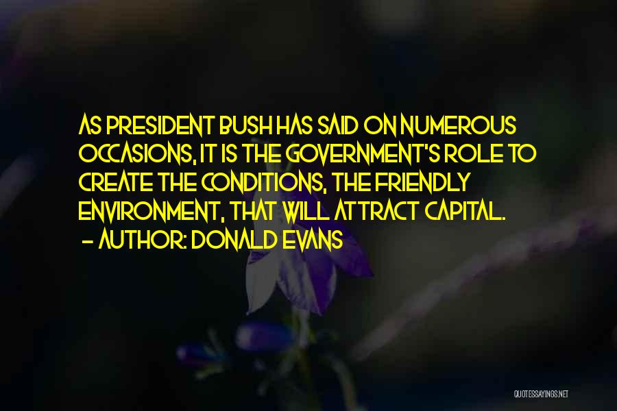 Donald Evans Quotes: As President Bush Has Said On Numerous Occasions, It Is The Government's Role To Create The Conditions, The Friendly Environment,