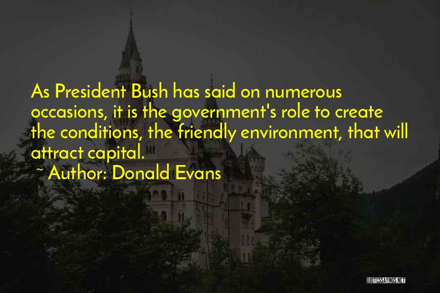 Donald Evans Quotes: As President Bush Has Said On Numerous Occasions, It Is The Government's Role To Create The Conditions, The Friendly Environment,