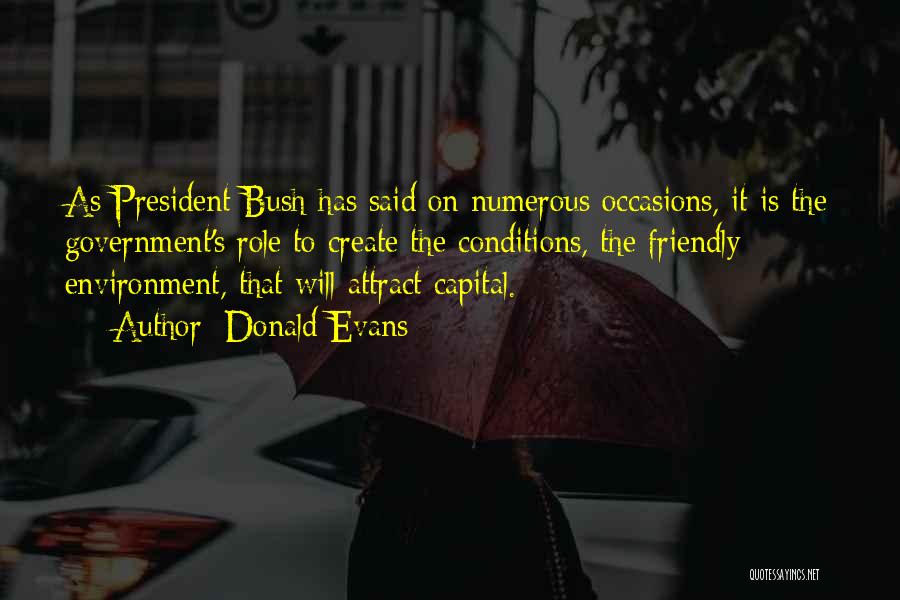 Donald Evans Quotes: As President Bush Has Said On Numerous Occasions, It Is The Government's Role To Create The Conditions, The Friendly Environment,
