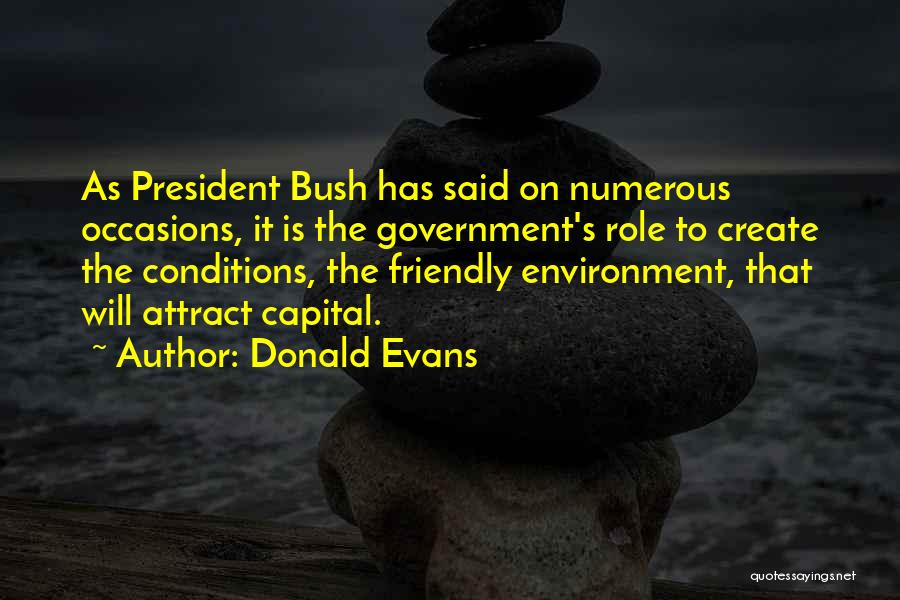 Donald Evans Quotes: As President Bush Has Said On Numerous Occasions, It Is The Government's Role To Create The Conditions, The Friendly Environment,