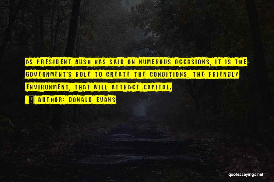 Donald Evans Quotes: As President Bush Has Said On Numerous Occasions, It Is The Government's Role To Create The Conditions, The Friendly Environment,