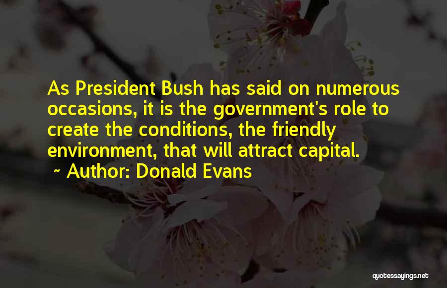 Donald Evans Quotes: As President Bush Has Said On Numerous Occasions, It Is The Government's Role To Create The Conditions, The Friendly Environment,