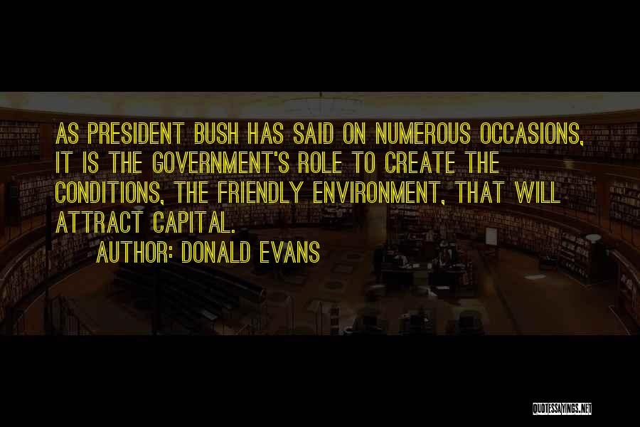 Donald Evans Quotes: As President Bush Has Said On Numerous Occasions, It Is The Government's Role To Create The Conditions, The Friendly Environment,