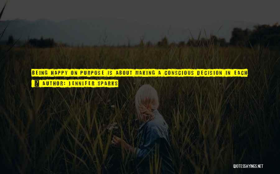 Jennifer Sparks Quotes: Being Happy On Purpose Is About Making A Conscious Decision In Each Moment To Move Towards Happiness. It Is Not