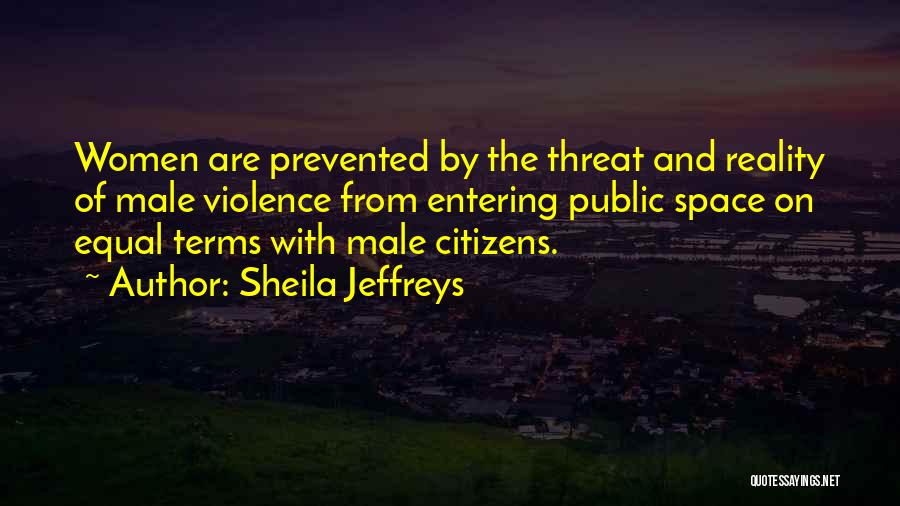 Sheila Jeffreys Quotes: Women Are Prevented By The Threat And Reality Of Male Violence From Entering Public Space On Equal Terms With Male
