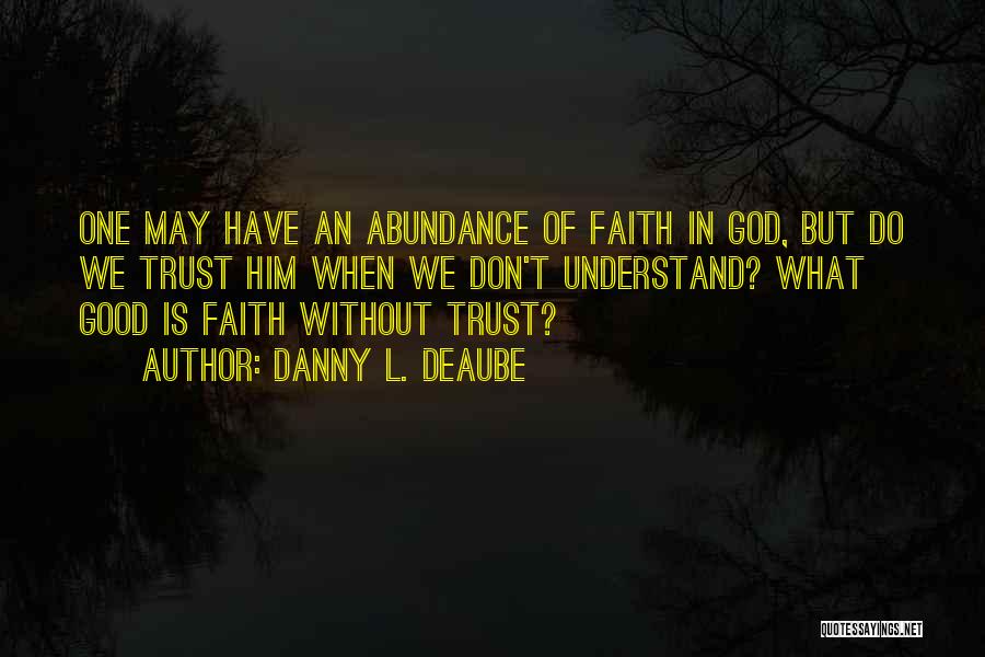 Danny L. Deaube Quotes: One May Have An Abundance Of Faith In God, But Do We Trust Him When We Don't Understand? What Good