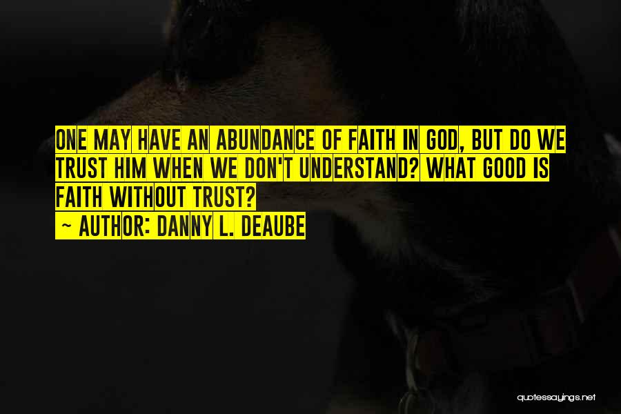 Danny L. Deaube Quotes: One May Have An Abundance Of Faith In God, But Do We Trust Him When We Don't Understand? What Good