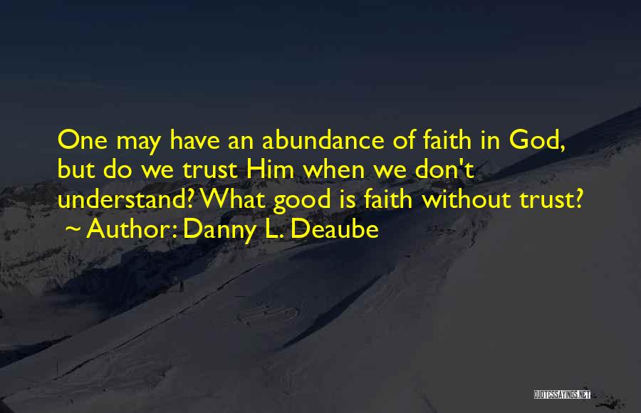 Danny L. Deaube Quotes: One May Have An Abundance Of Faith In God, But Do We Trust Him When We Don't Understand? What Good