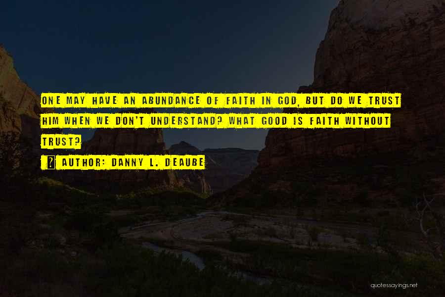 Danny L. Deaube Quotes: One May Have An Abundance Of Faith In God, But Do We Trust Him When We Don't Understand? What Good