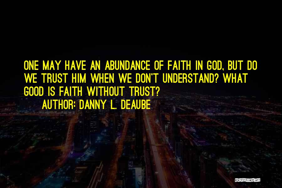 Danny L. Deaube Quotes: One May Have An Abundance Of Faith In God, But Do We Trust Him When We Don't Understand? What Good