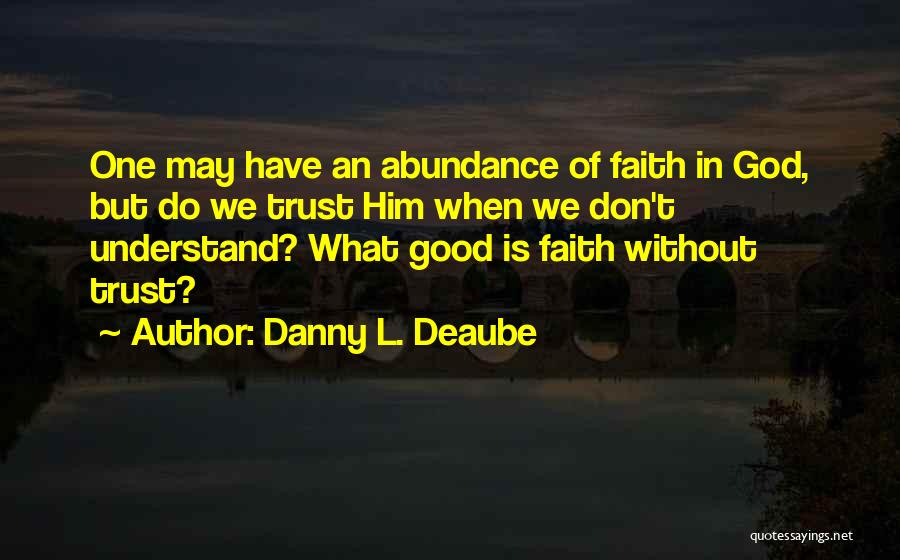 Danny L. Deaube Quotes: One May Have An Abundance Of Faith In God, But Do We Trust Him When We Don't Understand? What Good