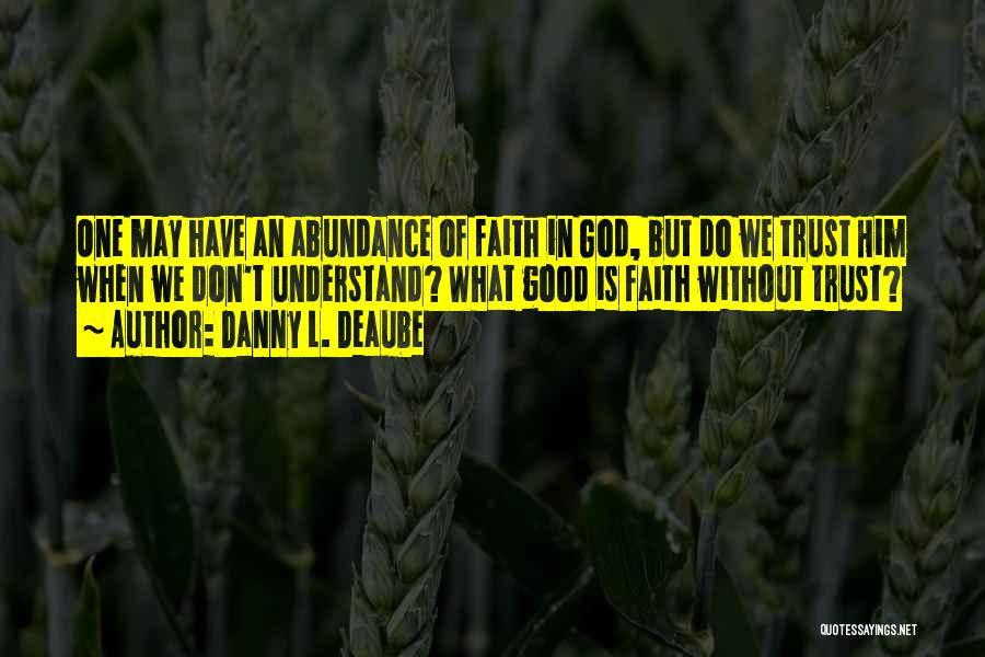 Danny L. Deaube Quotes: One May Have An Abundance Of Faith In God, But Do We Trust Him When We Don't Understand? What Good