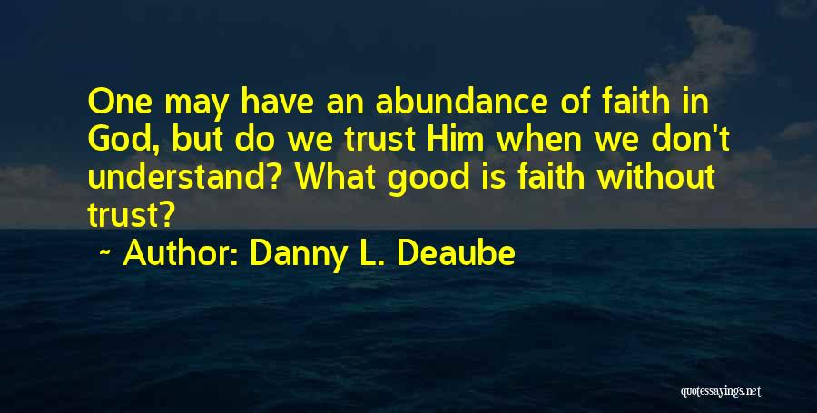 Danny L. Deaube Quotes: One May Have An Abundance Of Faith In God, But Do We Trust Him When We Don't Understand? What Good