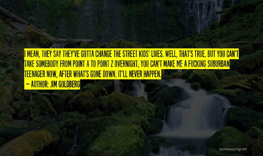 Jim Goldberg Quotes: I Mean, They Say They've Gotta Change The Street Kids' Lives. Well, That's True. But You Can't Take Somebody From