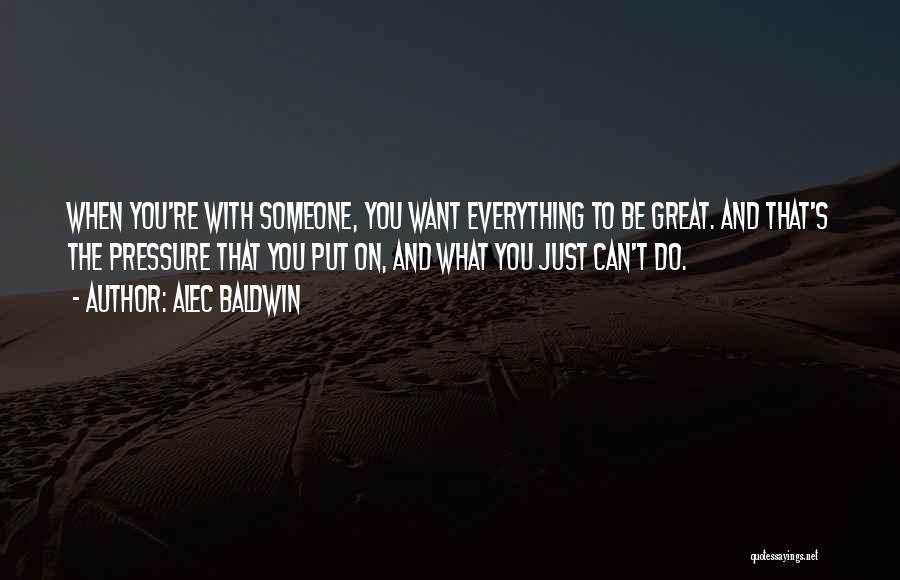 Alec Baldwin Quotes: When You're With Someone, You Want Everything To Be Great. And That's The Pressure That You Put On, And What