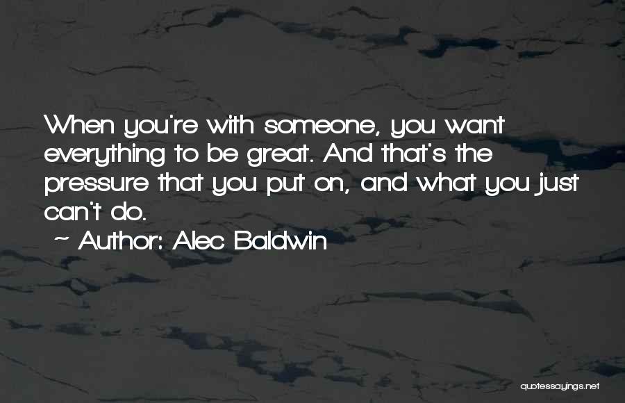 Alec Baldwin Quotes: When You're With Someone, You Want Everything To Be Great. And That's The Pressure That You Put On, And What