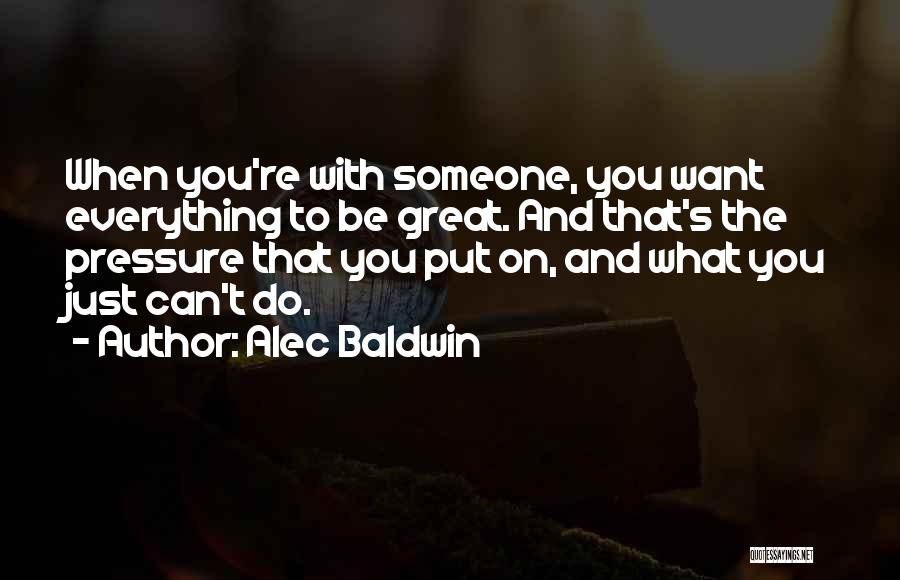 Alec Baldwin Quotes: When You're With Someone, You Want Everything To Be Great. And That's The Pressure That You Put On, And What