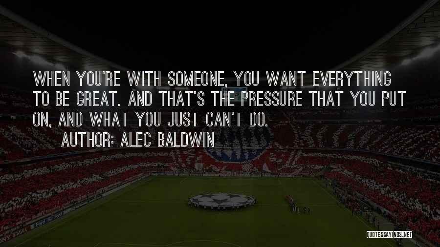 Alec Baldwin Quotes: When You're With Someone, You Want Everything To Be Great. And That's The Pressure That You Put On, And What