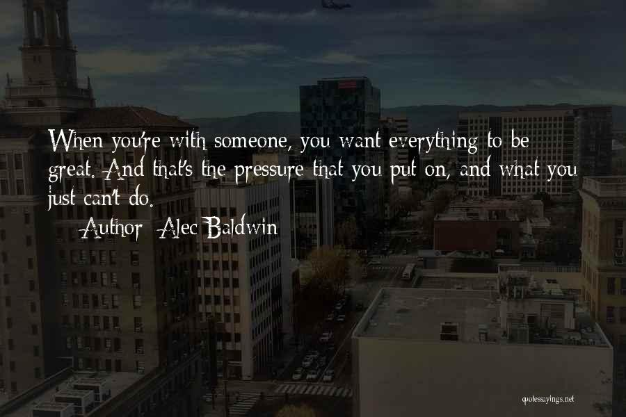 Alec Baldwin Quotes: When You're With Someone, You Want Everything To Be Great. And That's The Pressure That You Put On, And What