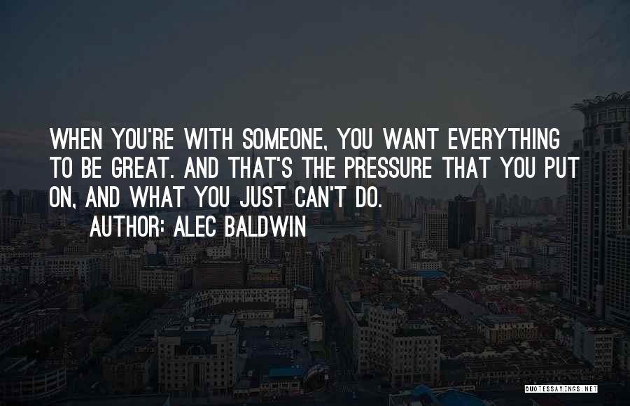 Alec Baldwin Quotes: When You're With Someone, You Want Everything To Be Great. And That's The Pressure That You Put On, And What