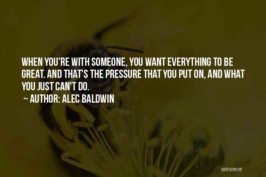 Alec Baldwin Quotes: When You're With Someone, You Want Everything To Be Great. And That's The Pressure That You Put On, And What