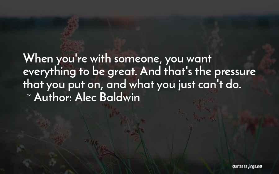 Alec Baldwin Quotes: When You're With Someone, You Want Everything To Be Great. And That's The Pressure That You Put On, And What