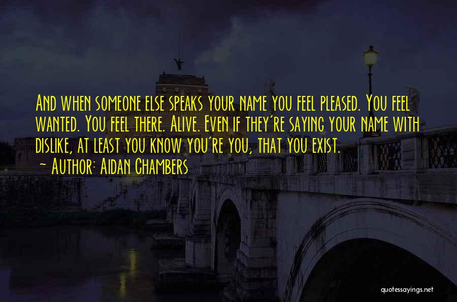 Aidan Chambers Quotes: And When Someone Else Speaks Your Name You Feel Pleased. You Feel Wanted. You Feel There. Alive. Even If They're