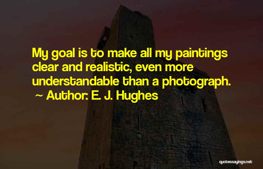 E. J. Hughes Quotes: My Goal Is To Make All My Paintings Clear And Realistic, Even More Understandable Than A Photograph.