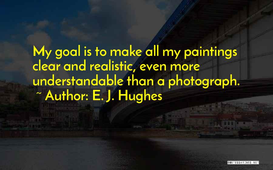 E. J. Hughes Quotes: My Goal Is To Make All My Paintings Clear And Realistic, Even More Understandable Than A Photograph.