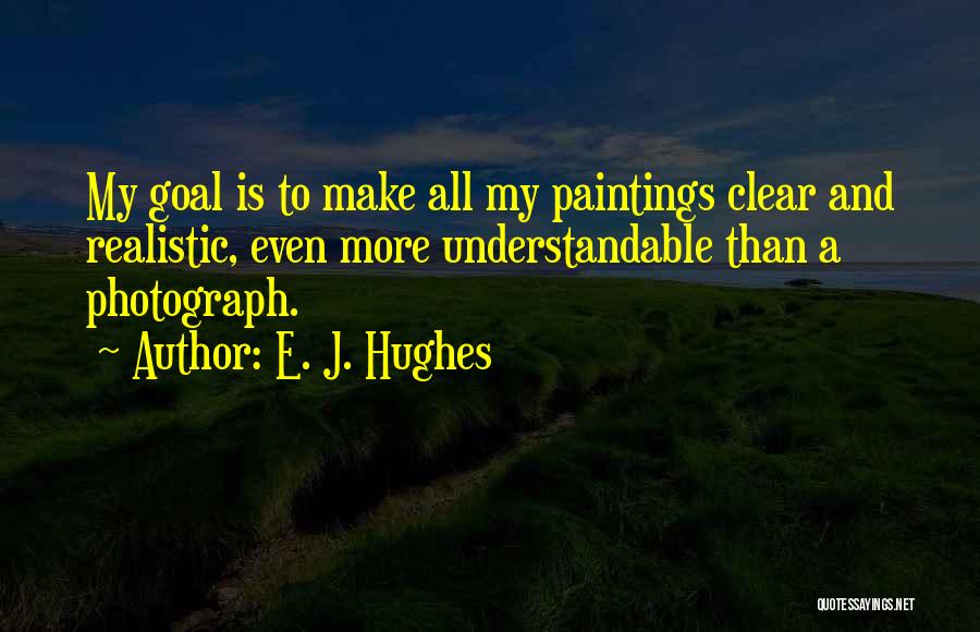 E. J. Hughes Quotes: My Goal Is To Make All My Paintings Clear And Realistic, Even More Understandable Than A Photograph.