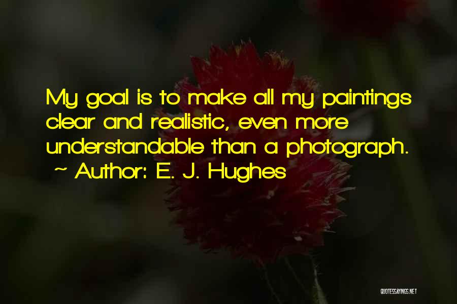 E. J. Hughes Quotes: My Goal Is To Make All My Paintings Clear And Realistic, Even More Understandable Than A Photograph.