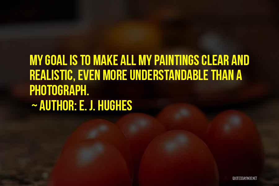 E. J. Hughes Quotes: My Goal Is To Make All My Paintings Clear And Realistic, Even More Understandable Than A Photograph.